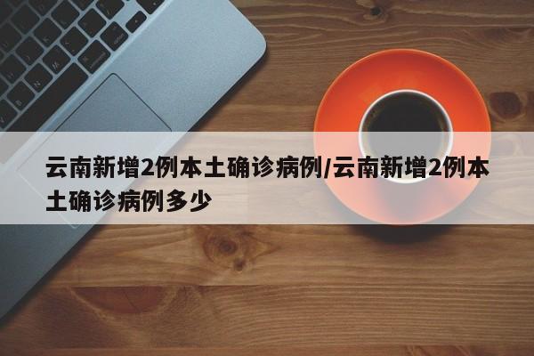 云南新增2例本土确诊病例/云南新增2例本土确诊病例多少