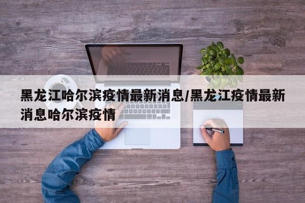 黑龙江哈尔滨疫情最新消息/黑龙江疫情最新消息哈尔滨疫情