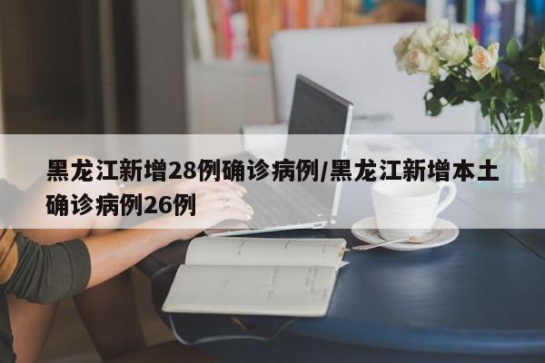 黑龙江新增28例确诊病例/黑龙江新增本土确诊病例26例