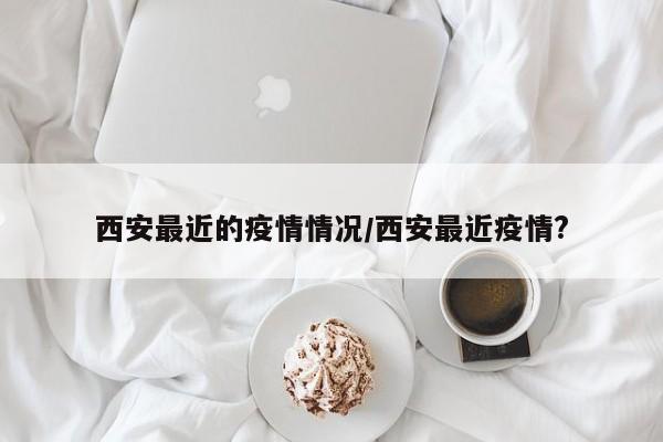 西安最近的疫情情况/西安最近疫情?