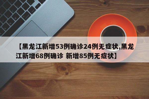 【黑龙江新增53例确诊24例无症状,黑龙江新增68例确诊 新增85例无症状】