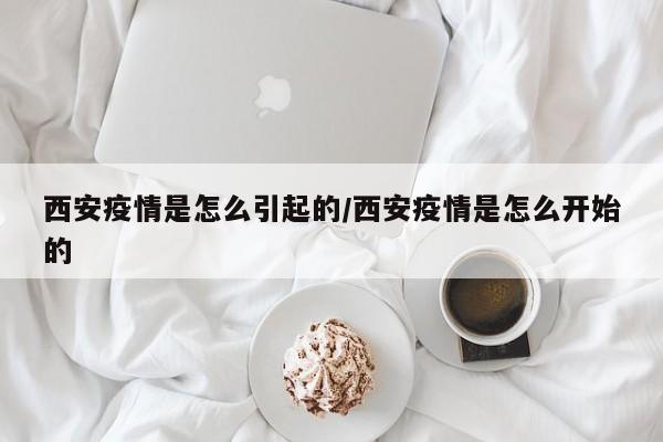 西安疫情是怎么引起的/西安疫情是怎么开始的