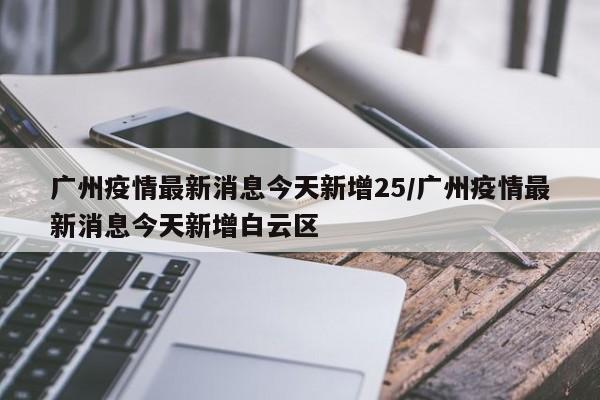 广州疫情最新消息今天新增25/广州疫情最新消息今天新增白云区