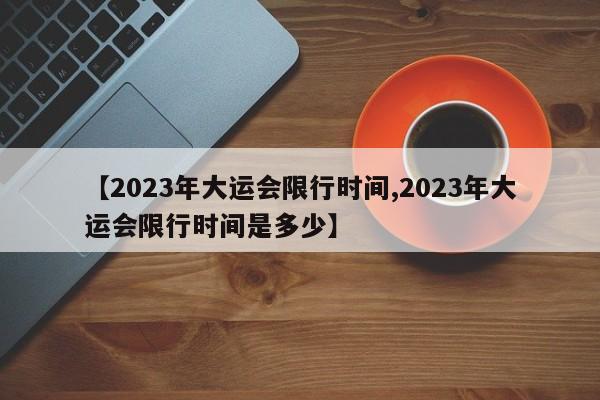 【2023年大运会限行时间,2023年大运会限行时间是多少】