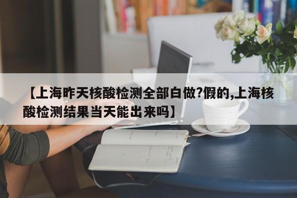 【上海昨天核酸检测全部白做?假的,上海核酸检测结果当天能出来吗】