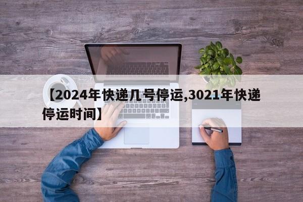 【2024年快递几号停运,3021年快递停运时间】