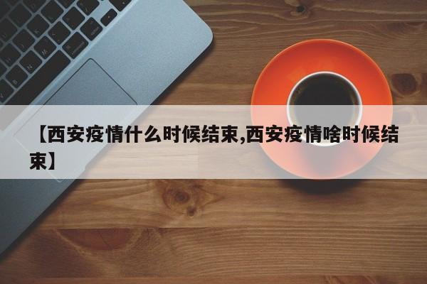 【西安疫情什么时候结束,西安疫情啥时候结束】