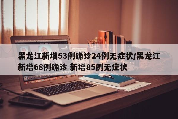 黑龙江新增53例确诊24例无症状/黑龙江新增68例确诊 新增85例无症状