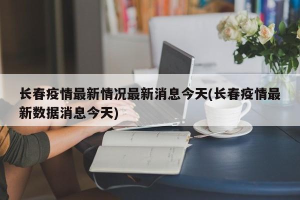 长春疫情最新情况最新消息今天(长春疫情最新数据消息今天)