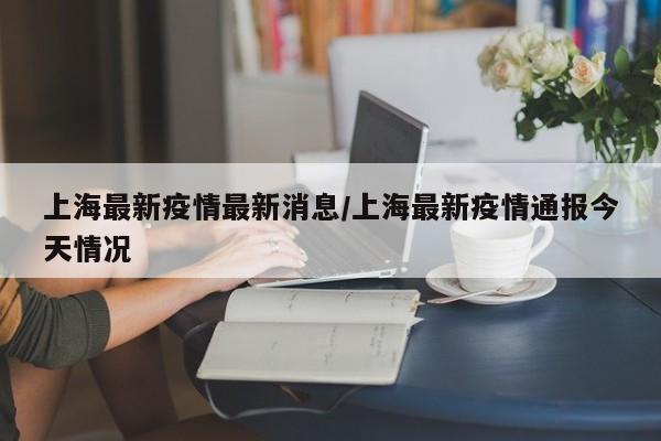 上海最新疫情最新消息/上海最新疫情通报今天情况