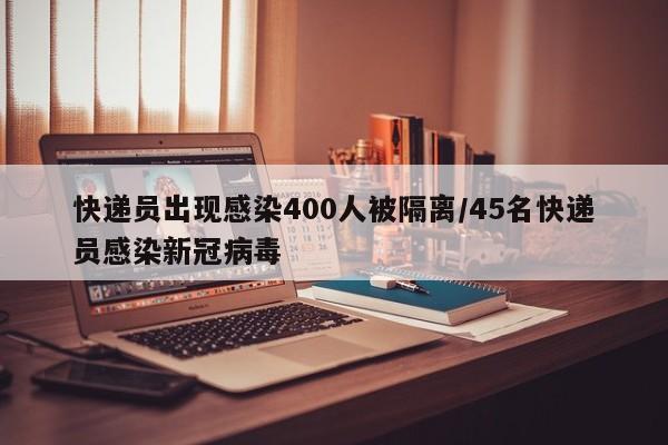 快递员出现感染400人被隔离/45名快递员感染新冠病毒