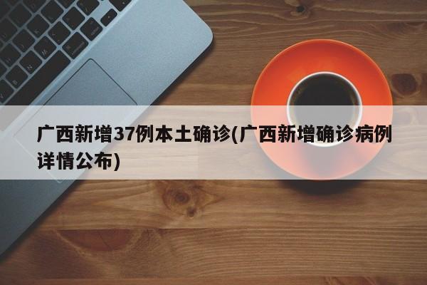 广西新增37例本土确诊(广西新增确诊病例详情公布)