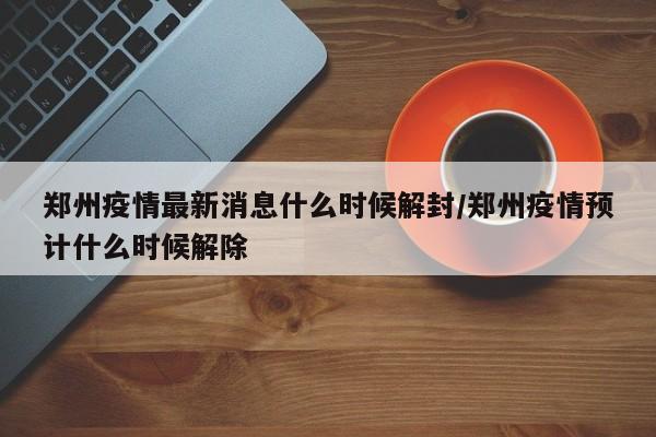 郑州疫情最新消息什么时候解封/郑州疫情预计什么时候解除