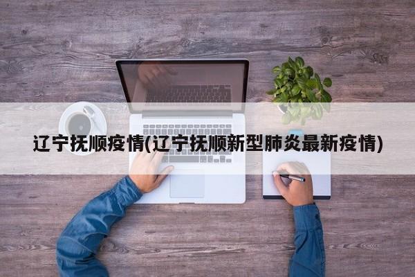辽宁抚顺疫情(辽宁抚顺新型肺炎最新疫情)