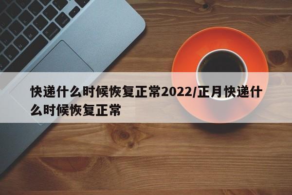 快递什么时候恢复正常2022/正月快递什么时候恢复正常
